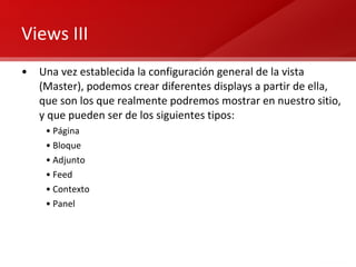 Views III Una vez establecida la configuración general de la vista (Master), podemos crear diferentes displays a partir de ella, que son los que realmente podremos mostrar en nuestro sitio, y que pueden ser de los siguientes tipos: Página Bloque Adjunto Feed Contexto Panel 