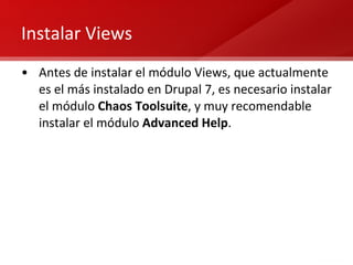 Instalar Views Antes de instalar el módulo Views, que actualmente es el más instalado en Drupal 7, es necesario instalar el módulo  Chaos Toolsuite , y muy recomendable instalar el módulo  Advanced Help . 