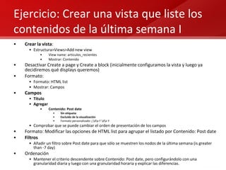 Ejercicio: Crear una vista que liste los contenidos de la última semana I Crear la vista : Estructura>Views>Add new view View name: articulos_recientes Mostrar: Contenido Desactivar Create a page y Create a block (inicialmente configuramos la vista y luego ya decidiremos qué displays queremos) Formato:  Formato: HTML list  Mostrar: Campos Campos Título Agregar Contenido: Post date Sin etiqueta Excluido de la visualización Formato personalizado: j \d\e F \d\e Y Comprobar que se puede cambiar el orden de presentación de los campos Formato: Modificar las opciones de HTML list para agrupar el listado por Contenido: Post date Filtros Añadir un filtro sobre Post date para que sólo se muestren los nodos de la última semana (is greater than -7 day) Ordenación Mantener el criterio descendente sobre Contenido: Post date, pero configurándolo con una granularidad diaria y luego con una granularidad horaria y explicar las diferencias. 