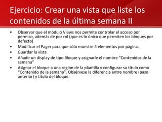 Ejercicio: Crear una vista que liste los contenidos de la última semana II Observar que el módulo Views nos permite controlar el acceso por permiso, además de por rol (que es lo único que permiten los bloques por defecto) Modificar el Pager para que sólo muestre 4 elementos por página. Guardar la vista Añadir un display de tipo Bloque y asignarle el nombre “Contenidos de la semana” Asignar el bloque a una región de la plantilla y configurar su título como “Contenido de la semana”. Obsérvese la diferencia entre nombre (paso anterior) y título del bloque. 