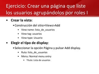 Ejercicio: Crear una página que liste los usuarios agrupándolos por roles I Crear la vista : Construcción del sitio>Views>Add View name: lista_de_usuarios View tag: usuarios View type: Usuario Elegir el tipo de display : Seleccionar la opción Página y pulsar Add display. Ruta: lista_de_usuarios Menu: Normal menu entry  Título: Lista de usuarios 