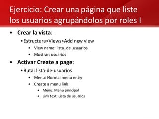 Ejercicio: Crear una página que liste los usuarios agrupándolos por roles I Crear la vista : Estructura>Views>Add new view View name: lista_de_usuarios Mostrar: usuarios Activar Create a page : Ruta: lista-de-usuarios Menu: Normal menu entry  Create a menu link Menu: Menú principal Link text: Lista de usuarios 