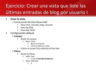 Ejercicio: Crear una vista que liste las últimas entradas de blog por usuario I Crear la vista : Construcción del sitio>Views>Add View name: entradas_blog_recientes View tag: blog View type: Nodo Configuración default Campos Añadir los campos Nodo: Título Borrar la etiqueta Link this field to its node Colocar el campo Título delante de Post date Filtros Añadir los filtros Nodo: Type Is one of  Entrada de bitácora Nodo: Published Sí 