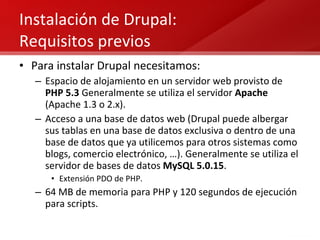 Instalación de Drupal:  Requisitos previos Para instalar Drupal necesitamos: Espacio de alojamiento en un servidor web provisto de  PHP 5.3  Generalmente se utiliza el servidor  Apache  (Apache 1.3 o 2.x). Acceso a una base de datos web (Drupal puede albergar sus tablas en una base de datos exclusiva o dentro de una base de datos que ya utilicemos para otros sistemas como blogs, comercio electrónico, …). Generalmente se utiliza el servidor de bases de datos  MySQL 5.0.15 . Extensión PDO de PHP. 64 MB de memoria para PHP y 120 segundos de ejecución para scripts. 