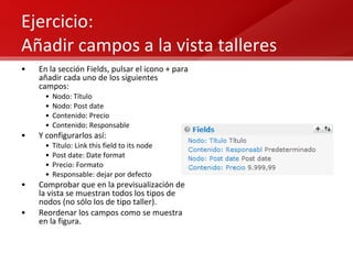 Ejercicio:  Añadir campos a la vista talleres En la sección Fields, pulsar el icono + para añadir cada uno de los siguientes campos: Nodo: Título Nodo: Post date Contenido: Precio Contenido: Responsable Y configurarlos así: Título: Link this field to its node Post date: Date format Precio: Formato Responsable: dejar por defecto Comprobar que en la previsualización de la vista se muestran todos los tipos de nodos (no sólo los de tipo taller). Reordenar los campos como se muestra en la figura. 