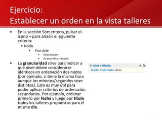 Ejercicio:  Establecer un orden en la vista talleres En la sección Sort criteria, pulsar el icono + para añadir el siguiente criterio: Nodo Post date Descendant Granurality: second La  granularidad  sirve para indicar a qué nivel deben considerarse idénticos en ordenación dos nodos (por ejemplo, si tiene la misma hora aunque los minutos/segundos sean distintos). Esto es muy útil para poder aplicar criterios de ordenación secundarios. Por ejemplo, ordenar primero por  fecha  y luego por  título  todos los talleres propuestos para el mismo  día . 