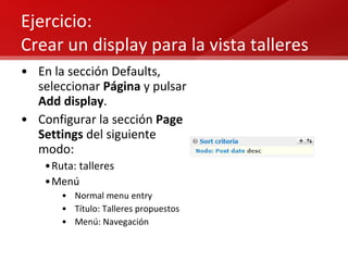 Ejercicio:  Crear un display para la vista talleres En la sección Defaults, seleccionar  Página  y pulsar  Add display . Configurar la sección  Page Settings  del siguiente modo: Ruta: talleres Menú Normal menu entry Título: Talleres propuestos Menú: Navegación 