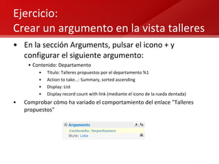 Ejercicio:  Crear un argumento en la vista talleres En la sección Arguments, pulsar el icono + y configurar el siguiente argumento: Contenido: Departamento Título: Talleres propuestos por el departamento %1 Action to take…: Summary, sorted ascending Display: List Display record count with link (mediante el icono de la rueda dentada) Comprobar cómo ha variado el comportamiento del enlace "Talleres propuestos" 