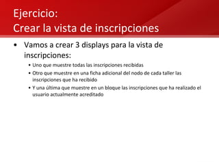 Ejercicio:  Crear la vista de inscripciones Vamos a crear 3 displays para la vista de inscripciones: Uno que muestre todas las inscripciones recibidas Otro que muestre en una ficha adicional del nodo de cada taller las inscripciones que ha recibido Y una última que muestre en un bloque las inscripciones que ha realizado el usuario actualmente acreditado 