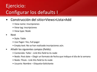 Ejercicio:  Configurar los defaults I Construcción del sitio>Views>Lista>Add View name: Inscripciones View tag: inscripciones View type: Node Next Style: Table Use Pager: Yes, Full pager Empty text: No se han realizado inscripciones aún. Añadir los siguientes campos (fields): Contenido: Taller - Link this field to its node Nodo: Post date – Elegir un formato de fecha que indique el día de la semana Nodo: Título - Link this field to its node Usuario: Nombre – Etiqueta=Solicitante 
