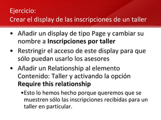 Ejercicio:  Crear el display de las inscripciones de un taller Añadir un display de tipo Page y cambiar su nombre a  Inscripciones por taller Restringir el acceso de este display para que sólo puedan usarlo los asesores Añadir un Relationship al elemento Contenido: Taller y activando la opción  Require this relationship Esto lo hemos hecho porque queremos que se muestren sólo las inscripciones recibidas para un taller en particular. 