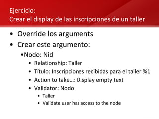 Ejercicio:  Crear el display de las inscripciones de un taller Override los arguments Crear este argumento: Nodo: Nid Relationship: Taller Título: Inscripciones recibidas para el taller %1 Action to take…: Display empty text Validator: Nodo Taller Validate user has access to the node 