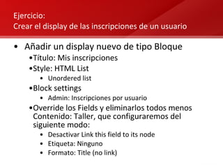 Ejercicio:  Crear el display de las inscripciones de un usuario Añadir un display nuevo de tipo Bloque Título: Mis inscripciones Style: HTML List Unordered list Block settings Admin: Inscripciones por usuario Override los Fields y eliminarlos todos menos Contenido: Taller, que configuraremos del siguiente modo: Desactivar Link this field to its node Etiqueta: Ninguno Formato: Title (no link) 