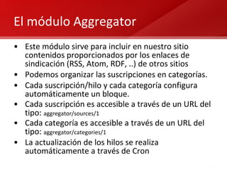 El módulo Aggregator Este módulo sirve para incluir en nuestro sitio contenidos proporcionados por los enlaces de sindicación (RSS, Atom, RDF, ..) de otros sitios Podemos organizar las suscripciones en categorías. Cada suscripción/hilo y cada categoría configura automáticamente un bloque. Cada suscripción es accesible a través de un URL del tipo:  aggregator/sources/1 Cada categoría es accesible a través de un URL del tipo:  aggregator/categories/1 La actualización de los hilos se realiza automáticamente a través de Cron 