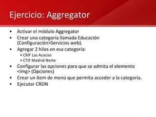 Ejercicio: Aggregator Activar el módulo Aggregator Crear una categoría llamada Educación (Configuración>Servicios web). Agregar 2 hilos en esa categoría: CRIF Las Acacias CTIF Madrid Norte Configurar las opciones para que se admita el elemento <img> (Opciones) Crear un ítem de menú que permita acceder a la categoría. Ejecutar CRON 