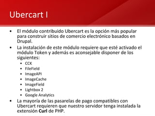 Ubercart I El módulo contribuido Ubercart es la opción más popular para construir sitios de comercio electrónico basados en Drupal. La instalación de este módulo requiere que esté activado el módulo Token y además es aconsejable disponer de los siguientes: CCK FileField ImageAPI ImageCache ImageField Lightbox 2 Google Analytics La mayoría de las pasarelas de pago compatibles con Ubercart requieren que nuestro servidor tenga instalada la extensión  Curl  de PHP. 