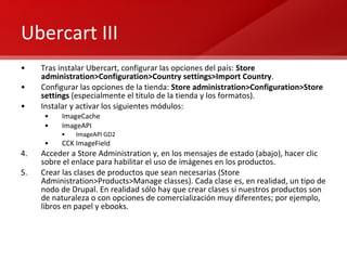 Ubercart III Tras instalar Ubercart, configurar las opciones del país:  Store administration>Configuration>Country settings>Import Country . Configurar las opciones de la tienda:  Store administration>Configuration>Store settings  (especialmente el titulo de la tienda y los formatos). Instalar y activar los siguientes módulos: ImageCache ImageAPI ImageAPI GD2 CCK ImageField Acceder a Store Administration y, en los mensajes de estado (abajo), hacer clic sobre el enlace para habilitar el uso de imágenes en los productos. Crear las clases de productos que sean necesarias (Store Administration>Products>Manage classes). Cada clase es, en realidad, un tipo de nodo de Drupal. En realidad sólo hay que crear clases si nuestros productos son de naturaleza o con opciones de comercialización muy diferentes; por ejemplo, libros en papel y ebooks. 