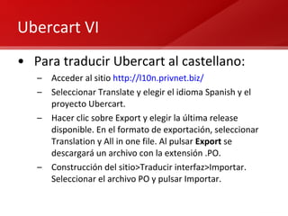 Ubercart VI Para traducir Ubercart al castellano: Acceder al sitio  http://l10n.privnet.biz/   Seleccionar Translate y elegir el idioma Spanish y el proyecto Ubercart. Hacer clic sobre Export y elegir la última release disponible. En el formato de exportación, seleccionar Translation y All in one file. Al pulsar  Export  se descargará un archivo con la extensión .PO. Construcción del sitio>Traducir interfaz>Importar. Seleccionar el archivo PO y pulsar Importar. 
