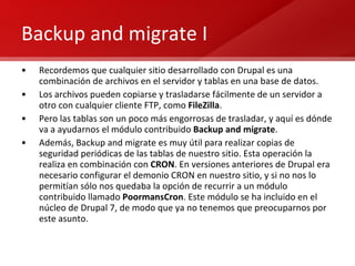 Backup and migrate I Recordemos que cualquier sitio desarrollado con Drupal es una combinación de archivos en el servidor y tablas en una base de datos. Los archivos pueden copiarse y trasladarse fácilmente de un servidor a otro con cualquier cliente FTP, como  FileZilla . Pero las tablas son un poco más engorrosas de trasladar, y aquí es dónde va a ayudarnos el módulo contribuido  Backup and migrate . Además, Backup and migrate es muy útil para realizar copias de seguridad periódicas de las tablas de nuestro sitio. Esta operación la realiza en combinación con  CRON . En versiones anteriores de Drupal era necesario configurar el demonio CRON en nuestro sitio, y si no nos lo permitían sólo nos quedaba la opción de recurrir a un módulo contribuido llamado  PoormansCron . Este módulo se ha incluido en el núcleo de Drupal 7, de modo que ya no tenemos que preocuparnos por este asunto. 