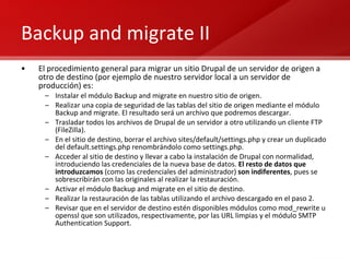 Backup and migrate II El procedimiento general para migrar un sitio Drupal de un servidor de origen a otro de destino (por ejemplo de nuestro servidor local a un servidor de producción) es: Instalar el módulo Backup and migrate en nuestro sitio de origen. Realizar una copia de seguridad de las tablas del sitio de origen mediante el módulo Backup and migrate. El resultado será un archivo que podremos descargar. Trasladar todos los archivos de Drupal de un servidor a otro utilizando un cliente FTP (FileZilla). En el sitio de destino, borrar el archivo sites/default/settings.php y crear un duplicado del default.settings.php renombrándolo como settings.php. Acceder al sitio de destino y llevar a cabo la instalación de Drupal con normalidad, introduciendo las credenciales de la nueva base de datos.  El resto de datos que introduzcamos  (como las credenciales del administrador)  son indiferentes , pues se sobrescribirán con las originales al realizar la restauración. Activar el módulo Backup and migrate en el sitio de destino. Realizar la restauración de las tablas utilizando el archivo descargado en el paso 2. Revisar que en el servidor de destino estén disponibles módulos como mod_rewrite u openssl que son utilizados, respectivamente, por las URL limpias y el módulo SMTP Authentication Support. 