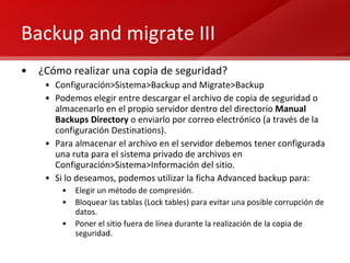 Backup and migrate III ¿Cómo realizar una copia de seguridad? Configuración>Sistema>Backup and Migrate>Backup Podemos elegir entre descargar el archivo de copia de seguridad o almacenarlo en el propio servidor dentro del directorio  Manual Backups Directory  o enviarlo por correo electrónico (a través de la configuración Destinations). Para almacenar el archivo en el servidor debemos tener configurada una ruta para el sistema privado de archivos en Configuración>Sistema>Información del sitio. Si lo deseamos, podemos utilizar la ficha Advanced backup para: Elegir un método de compresión. Bloquear las tablas (Lock tables) para evitar una posible corrupción de datos. Poner el sitio fuera de línea durante la realización de la copia de seguridad. 