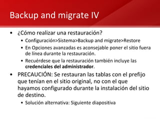Backup and migrate IV ¿Cómo realizar una restauración? Configuración>Sistema>Backup and migrate>Restore En Opciones avanzadas es aconsejable poner el sitio fuera de línea durante la restauración. Recuérdese que la restauración también incluye las  credenciales del administrador . PRECAUCIÓN: Se restauran las tablas con el prefijo que tenían en el sitio original, no con el que hayamos configurado durante la instalación del sitio de destino. Solución alternativa: Siguiente diapositiva 