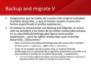 Backup and migrate V Imaginemos que las tablas de nuestro sitio original utilizaban el prefijo desarrollo_ y que al instalar nuestro nuevo sitio hemos especificado el prefijo explotacion_ Al realizar la restauración con Backup and Migrate, el nuevo sitio no accederá a los datos de las tablas restauradas porque en su sites/default/settings.php figura como prefijo explotacion_, pero las tablas restauradas usan el prefijo desarrollo_ ¿Soluciones? Abrir el archivo sites/default/settings.php del nuevo sitio y cambiar la línea  'prefix' => ‘explotacion_',  por  'prefix' => ‘desarrollo_', Crear en la carpeta raíz de nuestro sitio un archivo llamado prefijo.php con el contenido de la siguiente diapositiva y acceder a él para cambiar el prefijo de las tablas desarrollo_ a explotacion_. ¿Y si en el sitio original las tablas no tenían prefijo? Aplicar la solución 1 dejando también las tablas sin prefijo en el sitio nuevo. 