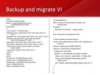Backup and migrate VI <?php // Cambiar prefijo de tablas $action = isset($_REQUEST['action'])?$_REQUEST['action']:false; if (!$action) { ?> <form action="" method="get"> Database name: <input type="text" name="db_name" /> <br /> Database user: <input type="text" name="db_user" /> <br /> Database user password: <input type="password" name="db_password" /> <br /> Old prefix: <input type="text" name="old" /> <br /> New prefix: <input type="text" name="new" /> <br /> <input name="action" type="hidden" id="action" value="data"> <input type="submit" value="Rename" /> </form> <?php } else { $mysql_db = $_REQUEST['db_name']; $mysql_user = $_REQUEST['db_user']; $mysql_pass = $_REQUEST['db_password']; $old = $_REQUEST['old']; $new = $_REQUEST['new']; // Open MySQL link $link = mysql_connect('localhost', $mysql_user, $mysql_pass); if (!$link) { die('Could not connect: ' . mysql_error()); } echo 'Connected successfully<br><br>';  // Select database and grab table list mysql_select_db($mysql_db, $link) or die ("Database not found.");  $result = mysql_query("SHOW TABLES"); while ($r = mysql_fetch_array($result)) { $table_old = current($r); if($old=='' || strpos($table_old, $old)!==FALSE){ $table_new = $new.str_replace($old, '', $table_old); mysql_query("RENAME TABLE $table_old TO $table_new"); print "{$table_old} &mdash;> {$table_new} <br />"; } } } ?> 