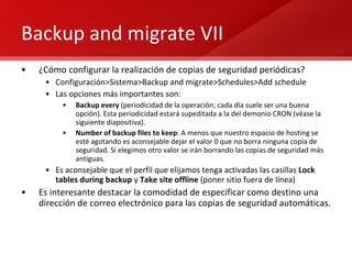 Backup and migrate VII ¿Cómo configurar la realización de copias de seguridad periódicas? Configuración>Sistema>Backup and migrate>Schedules>Add schedule Las opciones más importantes son: Backup every  (periodicidad de la operación; cada día suele ser una buena opción). Esta periodicidad estará supeditada a la del demonio CRON (véase la siguiente diapositiva). Number of backup files to keep : A menos que nuestro espacio de hosting se esté agotando es aconsejable dejar el valor 0 que no borra ninguna copia de seguridad. Si elegimos otro valor se irán borrando las copias de seguridad más antiguas. Es aconsejable que el perfil que elijamos tenga activadas las casillas  Lock tables during backup  y  Take site offline  (poner sitio fuera de línea) Es interesante destacar la comodidad de especificar como destino una dirección de correo electrónico para las copias de seguridad automáticas. 