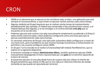 CRON CRON es un demonio que se ejecuta en los servidores web, es decir, una aplicación que está siempre en funcionamiento, y cuya misión es ejecutar ciertos archivos cada cierto tiempo. Algunos módulos de Drupal requieren que se realicen ciertas tareas de mantenimiento periódicamente (por ejemplo, el módulo que comprueba si hay actualizaciones nuevas, o el módulo Backup and migrate), y se las encargan a un archivo llamado  cron.php  que se encuentra en la raíz del sitio. Podemos ejecutar este archivo cron.php manualmente simplemente accediendo a él (http://www.misitio.com/cron.php), o bien podemos configurarlo como una tarea para que se ejecute automáticamente cada cierto tiempo. En versiones anteriores de Drupal, esta ejecución automática debía configurarse a través de una tarea Cron, pero el problema era que muchos hostings económicos o institucionales no permitían a los usuarios configurar tareas CRON.  En Drupal 7 se ha incluido en el núcleo la funcionalidad dél módulo PoorMansCron, que se explica en la siguiente diapositiva. Si tenemos instalado el módulo  Administration Menu , también podremos ejecutar CRON manualmente desplegando el menú representado por una  gota  (en el extremo izquierdo de la barra de menús). Si queremos ejecutar el cron.php desde fuera de nuestro sitio (sin utilizar la interfaz de Drupal) tendremos que utilizar el URL que se nos indica en Informes>Informes de estado (evitando así que pueda ser ejecutado por terceros) 