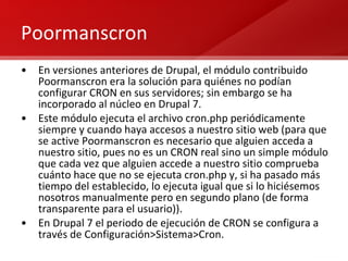 Poormanscron En versiones anteriores de Drupal, el módulo contribuido Poormanscron era la solución para quiénes no podían configurar CRON en sus servidores; sin embargo se ha incorporado al núcleo en Drupal 7. Este módulo ejecuta el archivo cron.php periódicamente siempre y cuando haya accesos a nuestro sitio web (para que se active Poormanscron es necesario que alguien acceda a nuestro sitio, pues no es un CRON real sino un simple módulo que cada vez que alguien accede a nuestro sitio comprueba cuánto hace que no se ejecuta cron.php y, si ha pasado más tiempo del establecido, lo ejecuta igual que si lo hiciésemos nosotros manualmente pero en segundo plano (de forma transparente para el usuario)). En Drupal 7 el periodo de ejecución de CRON se configura a través de Configuración>Sistema>Cron. 