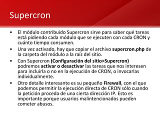 Supercron El módulo contribuido Supercron sirve para saber qué tareas está pidiendo cada módulo que se ejecuten con cada CRON y cuánto tiempo consumen. Una vez activado, hay que copiar el archivo  supercron.php  de la carpeta del módulo a la raíz del sitio. Con Supercron  (Configuración del sitio>Supercron)  podremos  activar o desactivar  las tareas que nos interesen para incluirla o no en la ejecución de CRON, o invocarlas individualmente. Otro detalle interesante es su pequeño  Firewall , con el que podemos permitir la ejecución directa de CRON sólo cuando la petición proceda de una cierta dirección IP. Esto es importante porque usuarios malintencionados pueden cometer abusos. 