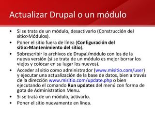 Actualizar Drupal o un módulo Si se trata de un módulo, desactivarlo (Construcción del sitio>Módulos). Poner el sitio fuera de línea ( Configuración del sitio>Mantenimiento del sitio ). Sobrescribir lo archivos de Drupal/módulo con los de la nueva versión (si se trata de un módulo es mejor borrar los viejos y colocar en su lugar los nuevos). Acceder al sitio como administrador ( www.misitio.com/user ) y ejecutar una actualización de la base de datos, bien a través de la dirección  www.misitio.com/update.php  o bien ejecutando el comando  Run updates  del menú con forma de gota de Administration Menu. Si se trata de un módulo, activarlo. Poner el sitio nuevamente en línea.  