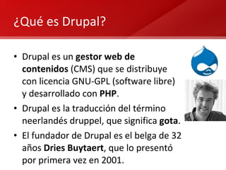 ¿Qué es Drupal? Drupal es un  gestor web de contenidos  (CMS) que se distribuye con licencia GNU-GPL (software libre) y desarrollado con  PHP .  Drupal es la traducción del término neerlandés druppel, que significa  gota . El fundador de Drupal es el belga de 32 años  Dries Buytaert , que lo presentó por primera vez en 2001. 