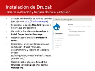 Instalación de Drupal:  Iniciar la instalación y traducir Drupal al castellano Acceder a la dirección de nuestro servidor (por ejemplo,  http://localhost/drupal ). Seleccionar la opción  Standard  y pulsar el botón  Save and continue . Hacer clic sobre el enlace  Learn how to install Drupal in other languages . Hacer clic sobre el enlace  translation server . Descargar el archivo de la traducción al castellanon (drupal-7.0.es.po), descomprimirlo y copiarlo en la carpeta Drupal (c:/wamp/www/drupal/profiles/standard/translations/). Hacer clic sobre el enlace  Reload the language selection page after adding translations . 