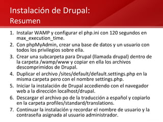 Instalación de Drupal:  Resumen Instalar WAMP y configurar el php.ini con 120 segundos en max_execution_time. Con phpMyAdmin, crear una base de datos y un usuario con todos los privilegios sobre ella. Crear una subcarpeta para Drupal (llamada drupal) dentro de la carpeta /wamp/www y copiar en ella los archivos descomprimidos de Drupal.  Duplicar el archivo /sites/default/default.settings.php en la misma carpeta pero con el nombre settings.php. Iniciar la instalación de Drupal accediendo con el navegador web a la dirección localhost/drupal. Descargar el archivo po de la traducción a español y copiarlo en la carpeta profiles/standard/translations. Continuar la instalación y recordar el nombre de usuario y la contraseña asignada al usuario administrador. 