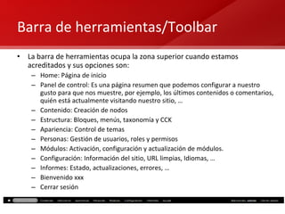 Barra de herramientas/Toolbar La barra de herramientas ocupa la zona superior cuando estamos acreditados y sus opciones son: Home: Página de inicio Panel de control: Es una página resumen que podemos configurar a nuestro gusto para que nos muestre, por ejemplo, los últimos contenidos o comentarios, quién está actualmente visitando nuestro sitio, … Contenido: Creación de nodos Estructura: Bloques, menús, taxonomía y CCK Apariencia: Control de temas Personas: Gestión de usuarios, roles y permisos Módulos: Activación, configuración y actualización de módulos. Configuración: Información del sitio, URL limpias, Idiomas, … Informes: Estado, actualizaciones, errores, … Bienvenido xxx Cerrar sesión 