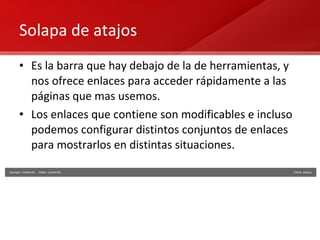 Solapa de atajos Es la barra que hay debajo de la de herramientas, y nos ofrece enlaces para acceder rápidamente a las páginas que mas usemos. Los enlaces que contiene son modificables e incluso podemos configurar distintos conjuntos de enlaces para mostrarlos en distintas situaciones. 