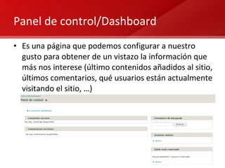 Panel de control/Dashboard Es una página que podemos configurar a nuestro gusto para obtener de un vistazo la información que más nos interese (último contenidos añadidos al sitio, últimos comentarios, qué usuarios están actualmente visitando el sitio, …) 