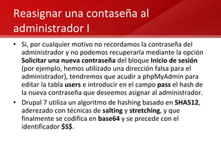 Reasignar una contaseña al administrador I Si, por cualquier motivo no recordamos la contraseña del administrador y no podemos recuperarla mediante la opción  Solicitar una nueva contraseña  del bloque  Inicio de sesión  (por ejemplo, hemos utilizado una dirección falsa para el administrador), tendremos que acudir a phpMyAdmin para editar la tabla  users  e introducir en el campo  pass  el hash de la nueva contraseña que deseemos asignar al administrador. Drupal 7 utiliza un algoritmo de hashing basado en  SHA512 , aderezado con técnicas de  salting  y  stretching , y que finalmente se codifica en  base64  y se precede con el identificador  $S$ . 