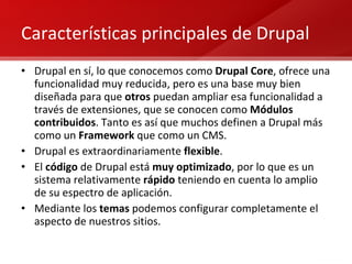 Características principales de Drupal Drupal en sí, lo que conocemos como  Drupal Core , ofrece una funcionalidad muy reducida, pero es una base muy bien diseñada para que  otros  puedan ampliar esa funcionalidad a través de extensiones, que se conocen como  Módulos contribuidos . Tanto es así que muchos definen a Drupal más como un  Framework  que como un CMS. Drupal es extraordinariamente  flexible . El  código  de Drupal está  muy optimizado , por lo que es un sistema relativamente  rápido  teniendo en cuenta lo amplio de su espectro de aplicación. Mediante los  temas  podemos configurar completamente el aspecto de nuestros sitios. 