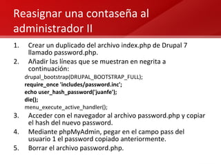 Reasignar una contaseña al administrador II Crear un duplicado del archivo index.php de Drupal 7 llamado password.php. Añadir las líneas que se muestran en negrita a continuación: drupal_bootstrap(DRUPAL_BOOTSTRAP_FULL); require_once 'includes/password.inc'; echo user_hash_password('juanfe');  die(); menu_execute_active_handler(); Acceder con el navegador al archivo password.php y copiar el hash del nuevo password. Mediante phpMyAdmin, pegar en el campo pass del usuario 1 el password copiado anteriormente. Borrar el archivo password.php. 