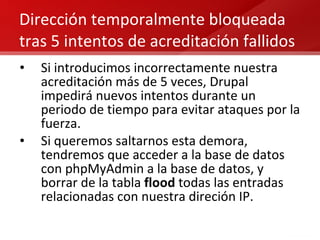 Dirección temporalmente bloqueada tras 5 intentos de acreditación fallidos Si introducimos incorrectamente nuestra acreditación más de 5 veces, Drupal impedirá nuevos intentos durante un periodo de tiempo para evitar ataques por la fuerza. Si queremos saltarnos esta demora, tendremos que acceder a la base de datos con phpMyAdmin a la base de datos, y borrar de la tabla  flood  todas las entradas relacionadas con nuestra direción IP.  