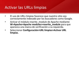Activar las URLs limpias El uso de URLs limpias favorece que nuestro sitio sea correctamente indexado por los buscadores como Google. Activar el módulo rewrite_module de Apache mediante  W>Apache>Apache modules>rewrite_module  para que aparezca una marca de verificación a su izquierda. Seleccionar  Configuración>URL limpias>Activar URL limpias . 