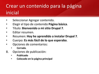 Crear un contenido para la página inicial Seleccionar Agregar contenido. Elegir el tipo de contenido  Página básica . Título:  Bienvenido a mi sitio Drupal 7 . Editar resumen. Resumen:  Hoy he aprendido a instalar Drupal 7 . Cuerpo:  Es más fácil de lo que esperaba . Opciones de comentarios:  Cerrada . Opciones de publicación: Publicado Colocado en la página principal 