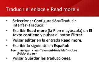 Traducir el enlace « Read more » Seleccionar Configuración>Traducir interfaz>Traducir. Escribir  Read more  (la R en mayúscula) en  El texto contiene  y pulsar el boton  Filtrar . Pulsar  editar  en la entrada  Read more . Escribir lo siguiente en  Español: Leer más<span class="element-invisible"> sobre @title</span> Pulsar  Guardar las traducciones . 