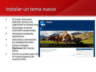 Instalar un tema nuevo El mejor sitio para obtener temas con seguridad es drupal.org. Descargar el tema marinelli comprimido. Instalarlo mediante Apariencia. Activarlo y convertirlo en predeterminado. Pulsar el botón  Opciones  del nuevo tema. Cerrar la sesión para ver el nuevo aspecto de nuestro sitio. 