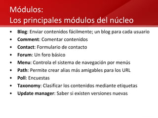 Módulos:  Los principales módulos del núcleo Blog : Enviar contenidos fácilmente; un blog para cada usuario Comment : Comentar contenidos Contact : Formulario de contacto Forum : Un foro básico Menu : Controla el sistema de navegación por menús Path : Permite crear alias más amigables para los URL Poll : Encuestas Taxonomy : Clasificar los contenidos mediante etiquetas Update manager : Saber si existen versiones nuevas 