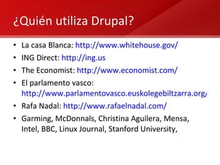 ¿Quién utiliza Drupal? La casa Blanca:  http://www.whitehouse.gov/ ING Direct:  http://ing.us The Economist:  http://www.economist.com/   El parlamento vasco:  http://www.parlamentovasco.euskolegebiltzarra.org/eu/ Rafa Nadal:  http://www.rafaelnadal.com/ Garming, McDonnals, Christina Aguilera, Mensa, Intel, BBC, Linux Journal, Stanford University,  