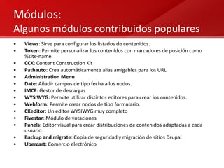 Módulos:  Algunos módulos contribuidos populares Views : Sirve para configurar los listados de contenidos. Token : Permite personalizar los contenidos con marcadores de posición como %site-name CCK : Content Construction Kit Pathauto : Crea automáticamente alias amigables para los URL Administration Menu Date:  Añadir campos de tipo fecha a los nodos. IMCE : Gestor de descargas WYSIWYG:  Permite utilizar distintos editores para crear los contenidos. Webform:  Permite crear nodos de tipo formulario. CKeditor:  Un editor WYSIWYG muy completo Fivestar : Módulo de votaciones Panels : Editor visual para crear distribuciones de contenidos adaptadas a cada usuario Backup and migrate : Copia de seguridad y migración de sitios Drupal Ubercart:  Comercio electrónico 